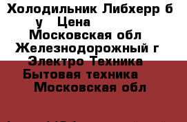 Холодильник Либхерр б/у › Цена ­ 15 500 - Московская обл., Железнодорожный г. Электро-Техника » Бытовая техника   . Московская обл.